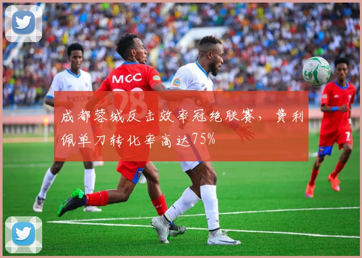 成都蓉城反击效率冠绝联赛，费利佩单刀转化率高达75%