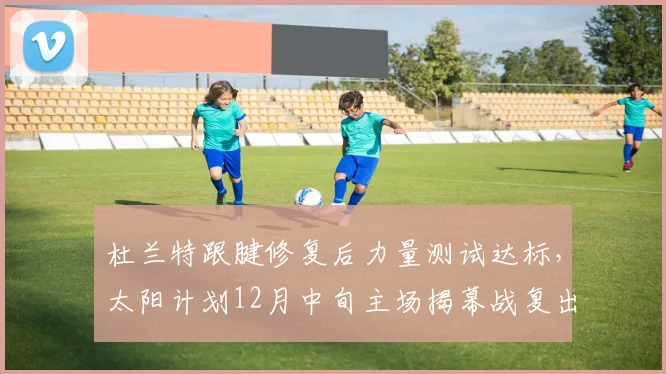 杜兰特跟腱修复后力量测试达标,太阳计划12月中旬主场揭幕战复出