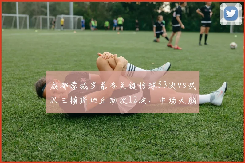 成都蓉城罗慕洛关键传球53次vs武汉三镇斯坦丘助攻12次,中场大脑指挥效率对比
