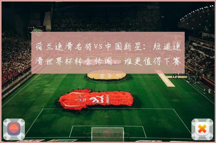 荷兰速滑名将vs中国新星:短道速滑世界杯转会传闻,谁更值得下赛季期待