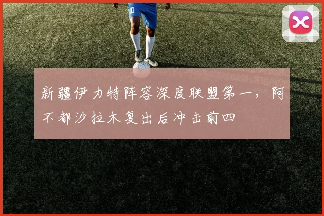 新疆伊力特阵容深度联盟第一，阿不都沙拉木复出后冲击前四