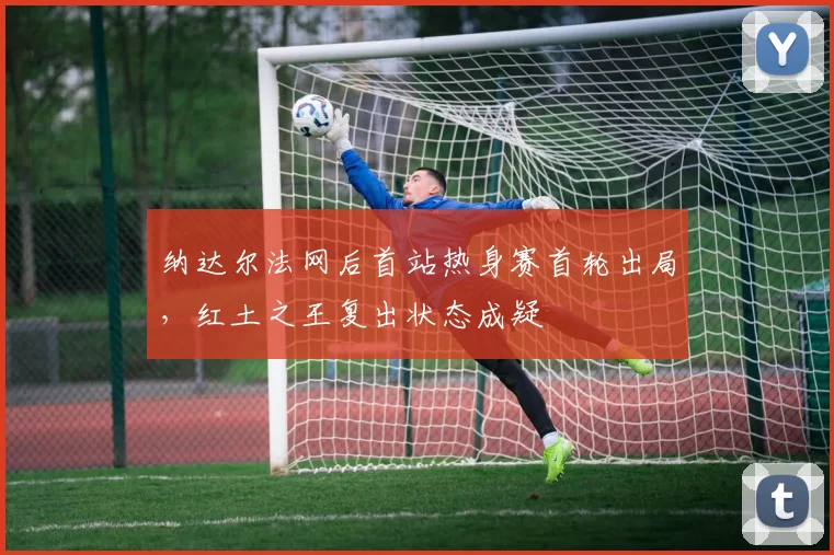 纳达尔法网后首站热身赛首轮出局,红土之王复出状态成疑