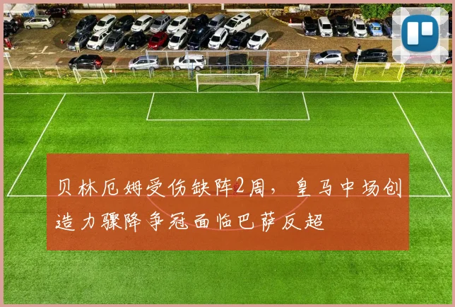 贝林厄姆受伤缺阵2周,皇马中场创造力骤降争冠面临巴萨反超