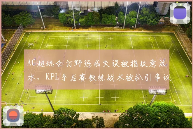 AG超玩会打野惩戒失误被指故意放水,KPL季后赛教练战术被扒引争议